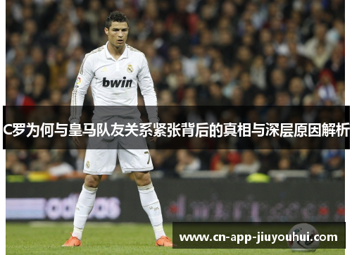 C罗为何与皇马队友关系紧张背后的真相与深层原因解析 C罗为何与皇马队友关系紧张背后的真相与深层原因解析