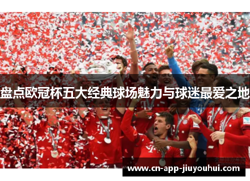 盘点欧冠杯五大经典球场魅力与球迷最爱之地 盘点欧冠杯五大经典球场魅力与球迷最爱之地
