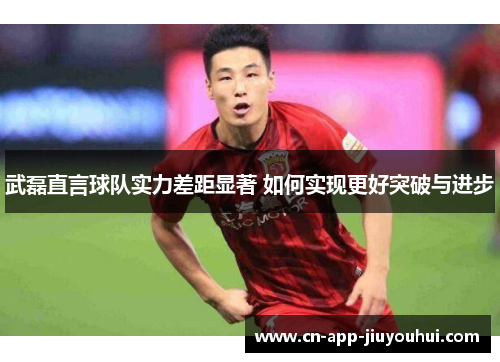 武磊直言球队实力差距显著 如何实现更好突破与进步 武磊直言球队实力差距显著 如何实现更好突破与进步