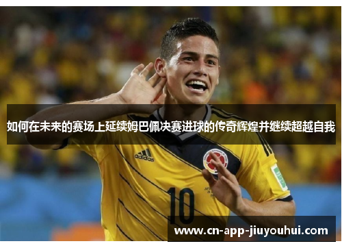 如何在未来的赛场上延续姆巴佩决赛进球的传奇辉煌并继续超越自我 如何在未来的赛场上延续姆巴佩决赛进球的传奇辉煌并继续超越自我