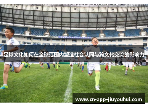 足球文化如何在全球范围内塑造社会认同与跨文化交流的影响力 足球文化如何在全球范围内塑造社会认同与跨文化交流的影响力